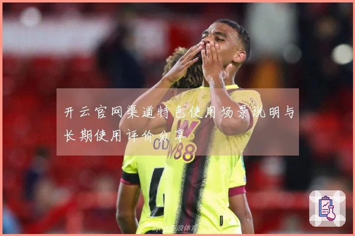 开云官网渠道特色使用场景说明与长期使用评价分享